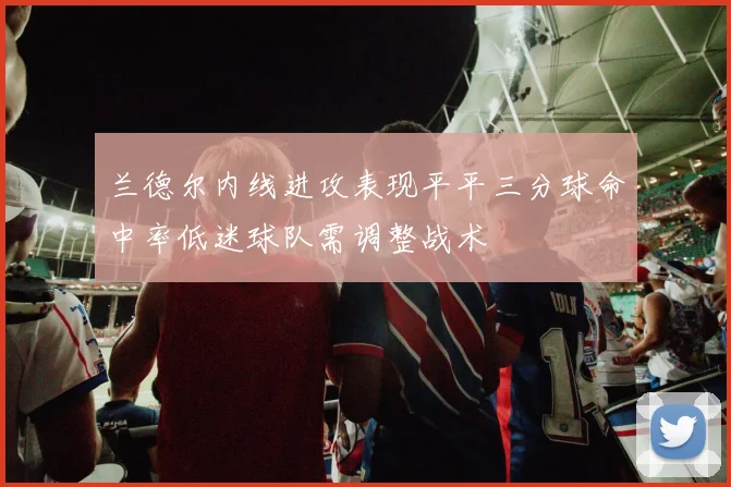 兰德尔内线进攻表现平平三分球命中率低迷球队需调整战术