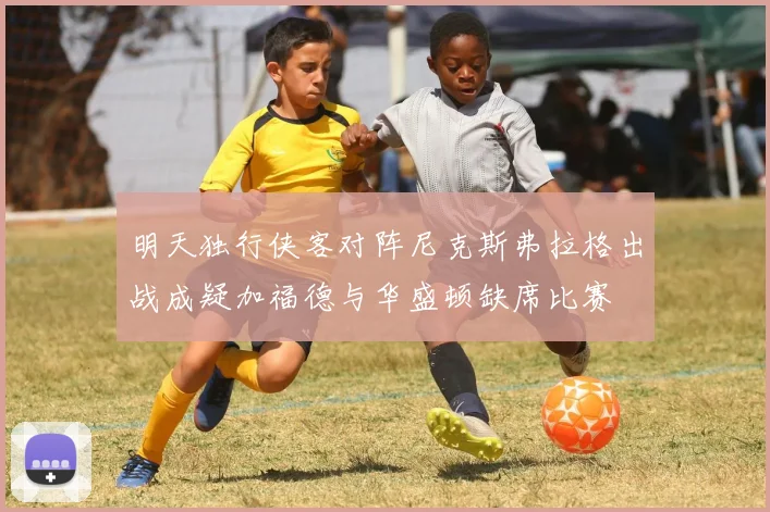 明天独行侠客对阵尼克斯弗拉格出战成疑加福德与华盛顿缺席比赛