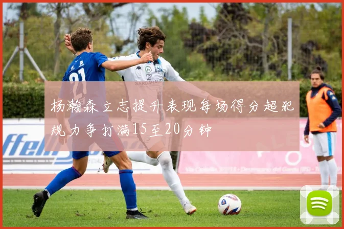 杨瀚森立志提升表现每场得分超犯规力争打满15至20分钟