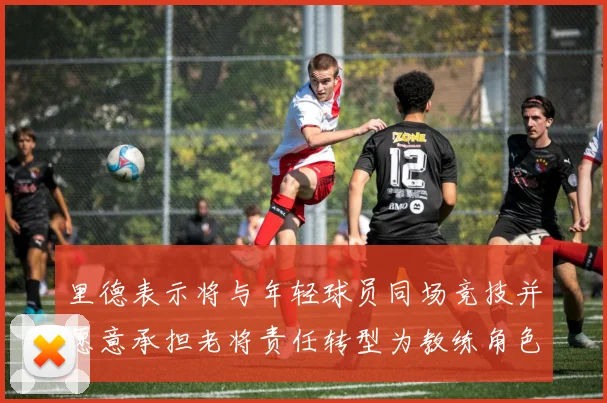 里德表示将与年轻球员同场竞技并愿意承担老将责任转型为教练角色