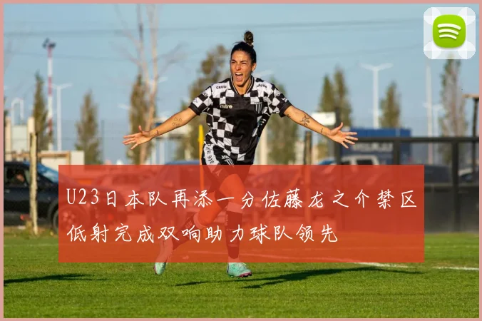U23日本队再添一分佐藤龙之介禁区低射完成双响助力球队领先