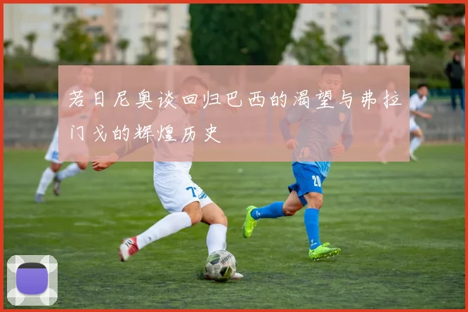若日尼奥谈回归巴西的渴望与弗拉门戈的辉煌历史