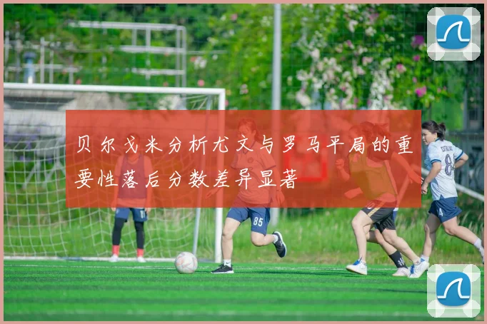 贝尔戈米分析尤文与罗马平局的重要性落后分数差异显著