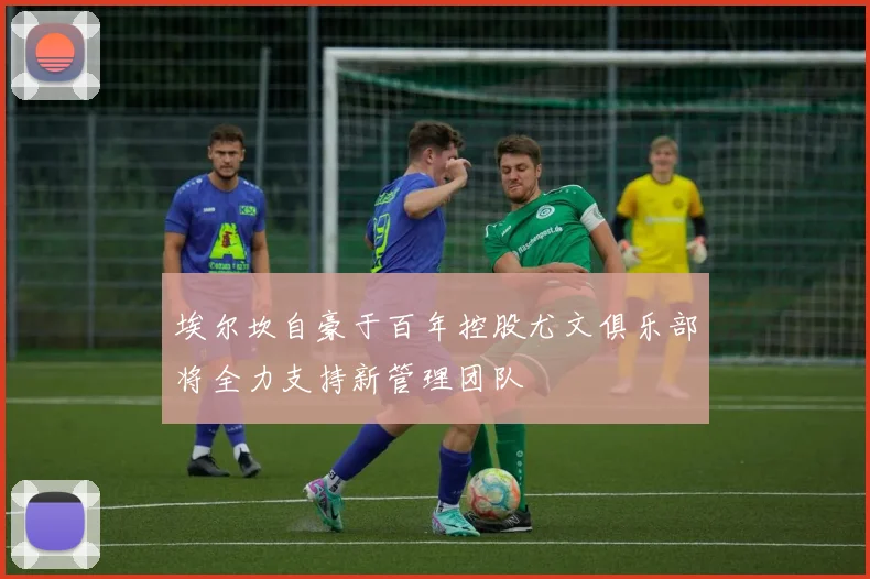 埃尔坎自豪于百年控股尤文俱乐部将全力支持新管理团队
