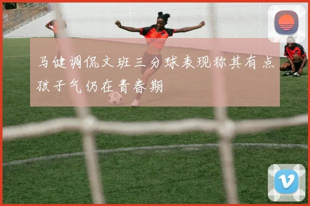 马健调侃文班三分球表现称其有点孩子气仍在青春期