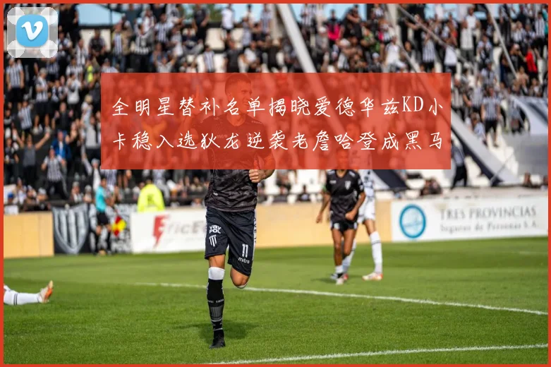 全明星替补名单揭晓爱德华兹KD小卡稳入选狄龙逆袭老詹哈登成黑马