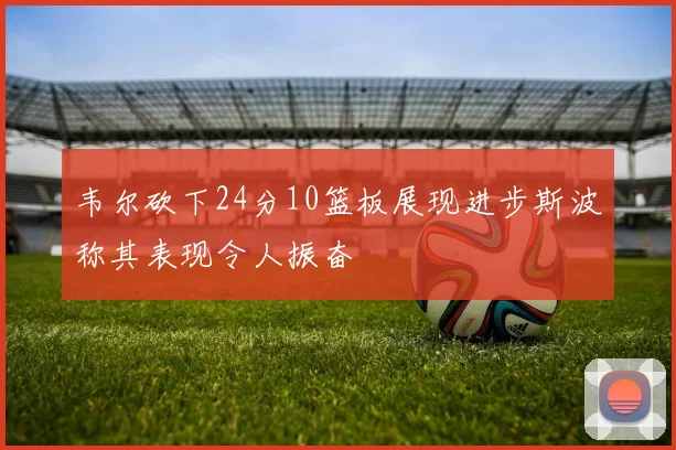 韦尔砍下24分10篮板展现进步斯波称其表现令人振奋