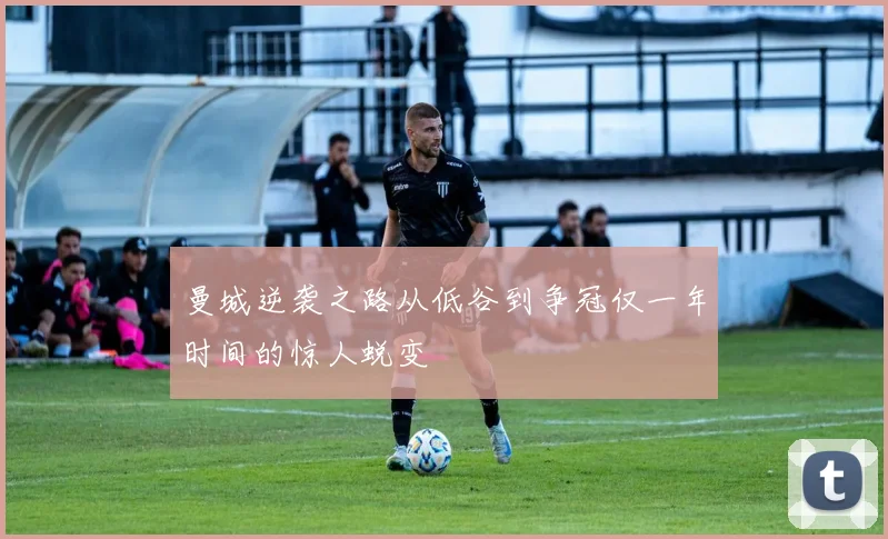 曼城逆袭之路从低谷到争冠仅一年时间的惊人蜕变