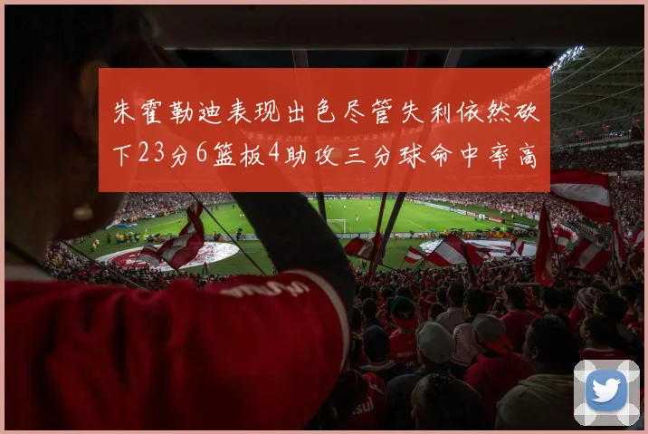 朱霍勒迪表现出色尽管失利依然砍下23分6篮板4助攻三分球命中率高达50
