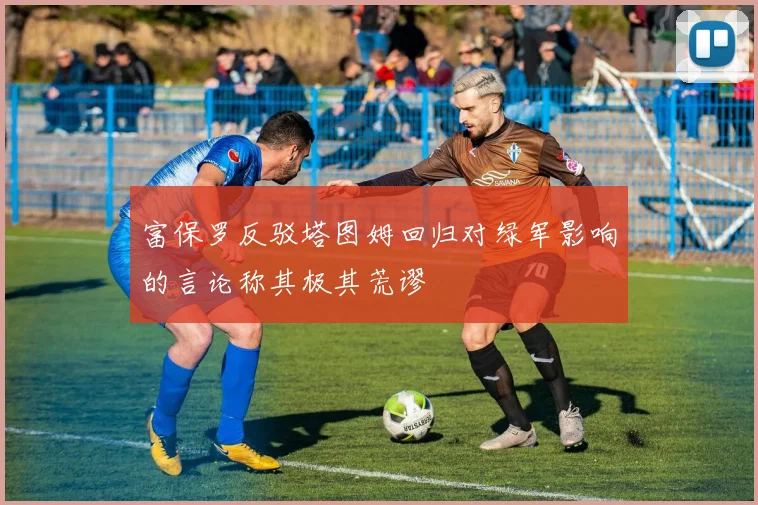 富保罗反驳塔图姆回归对绿军影响的言论称其极其荒谬