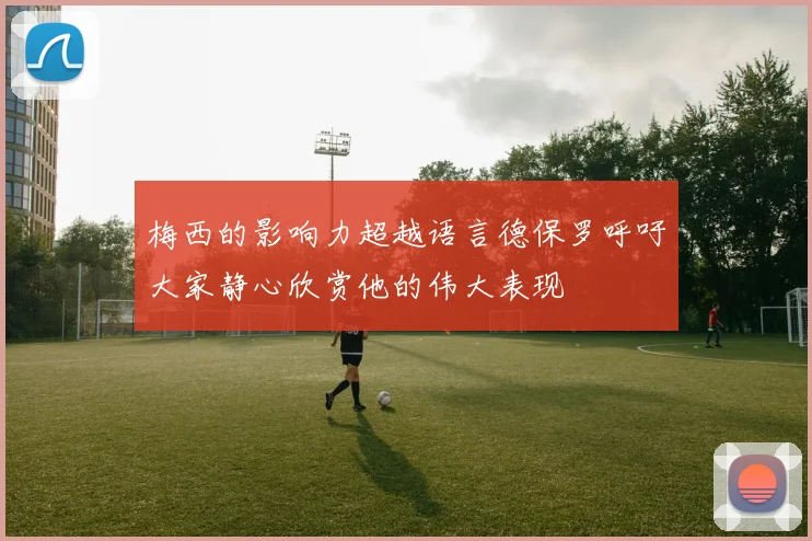 梅西的影响力超越语言德保罗呼吁大家静心欣赏他的伟大表现