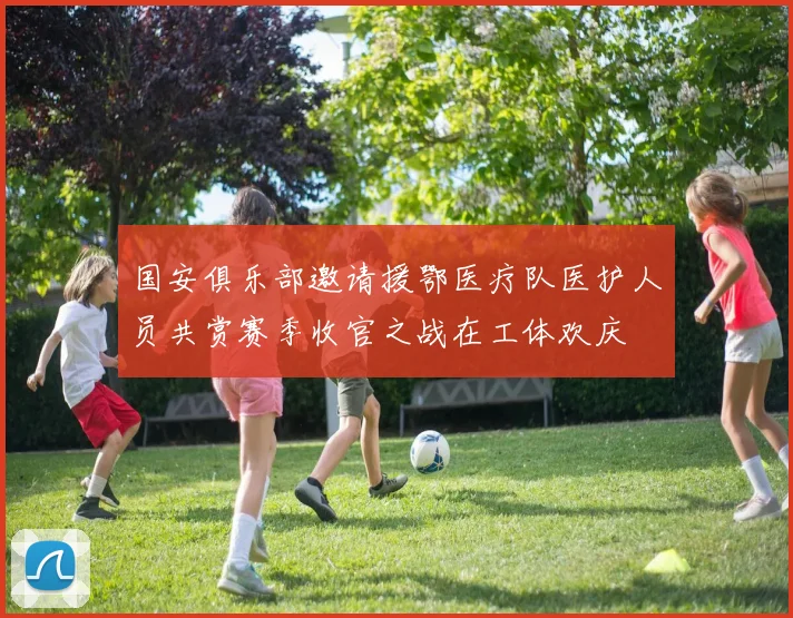 国安俱乐部邀请援鄂医疗队医护人员共赏赛季收官之战在工体欢庆