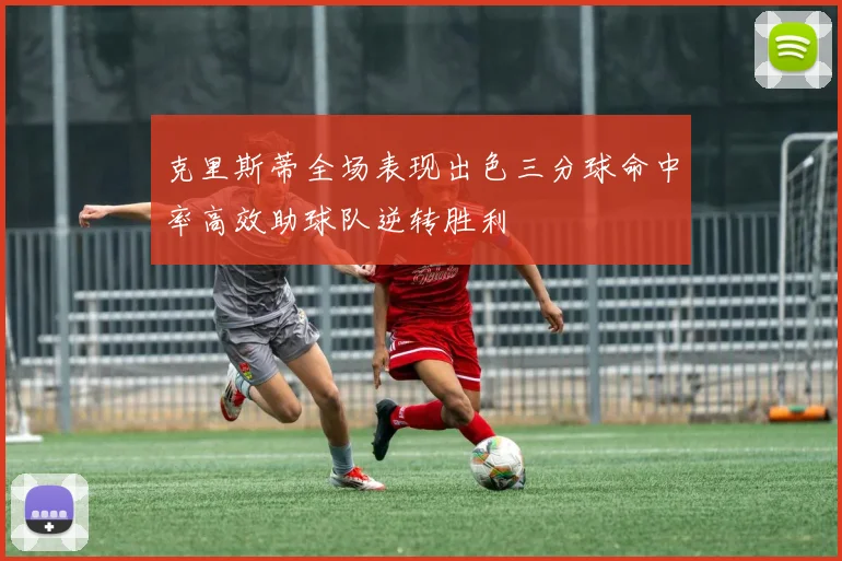 克里斯蒂全场表现出色三分球命中率高效助球队逆转胜利