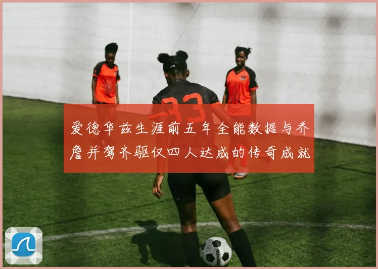 爱德华兹生涯前五年全能数据与乔詹并驾齐驱仅四人达成的传奇成就