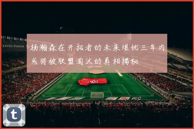 杨瀚森在开拓者的未来堪忧三年内或将被联盟淘汰的真相揭秘