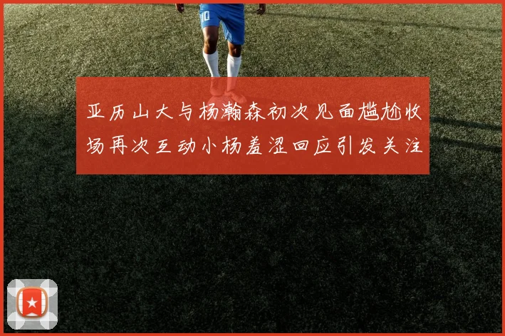 亚历山大与杨瀚森初次见面尴尬收场再次互动小杨羞涩回应引发关注