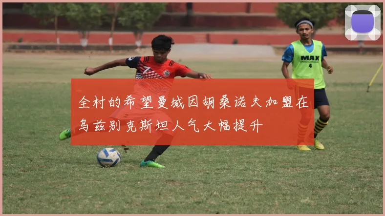 全村的希望曼城因胡桑诺夫加盟在乌兹别克斯坦人气大幅提升