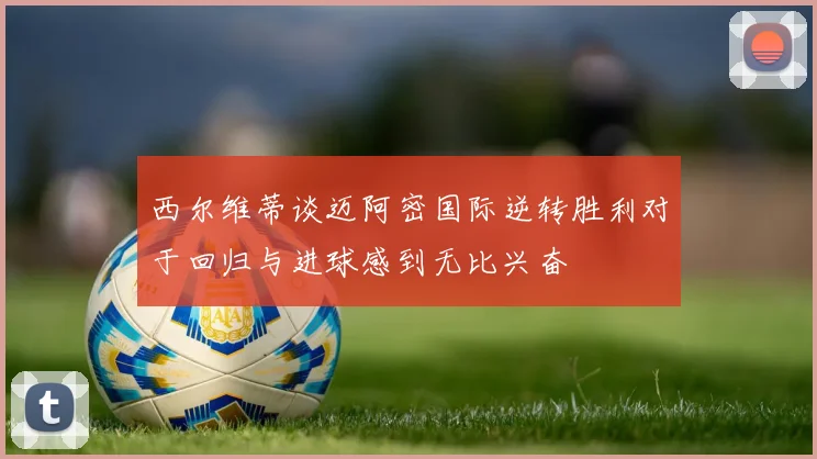 西尔维蒂谈迈阿密国际逆转胜利对于回归与进球感到无比兴奋