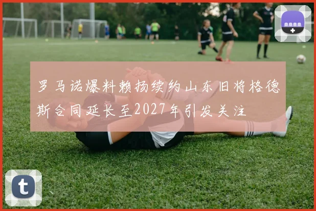 罗马诺爆料赖扬续约山东旧将格德斯合同延长至2027年引发关注