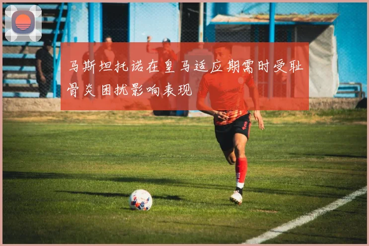 马斯坦托诺在皇马适应期需时受耻骨炎困扰影响表现