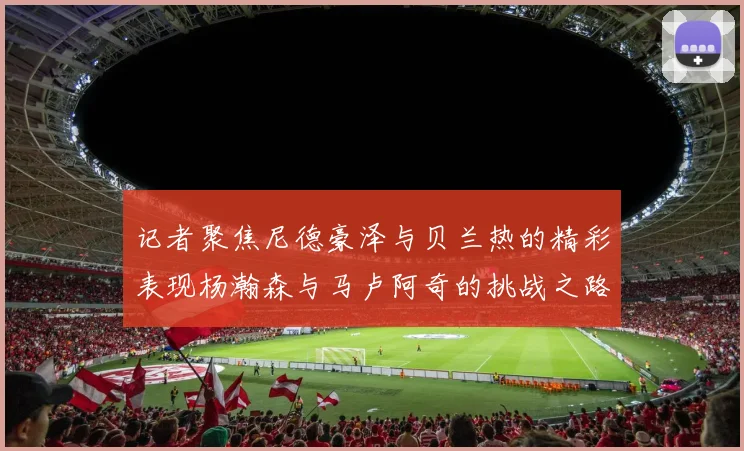 记者聚焦尼德豪泽与贝兰热的精彩表现杨瀚森与马卢阿奇的挑战之路依旧艰难