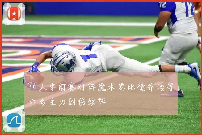 76人季前赛对阵魔术恩比德乔治等六名主力因伤缺阵