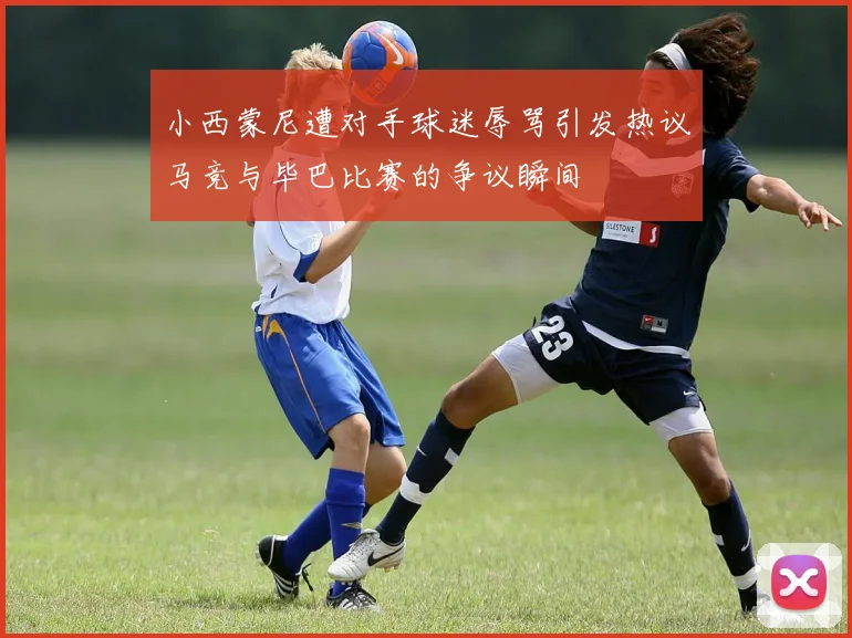 小西蒙尼遭对手球迷辱骂引发热议马竞与毕巴比赛的争议瞬间