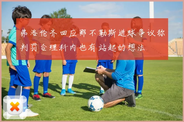 弗洛伦齐回应那不勒斯进球争议称判罚合理科内也有站起的想法