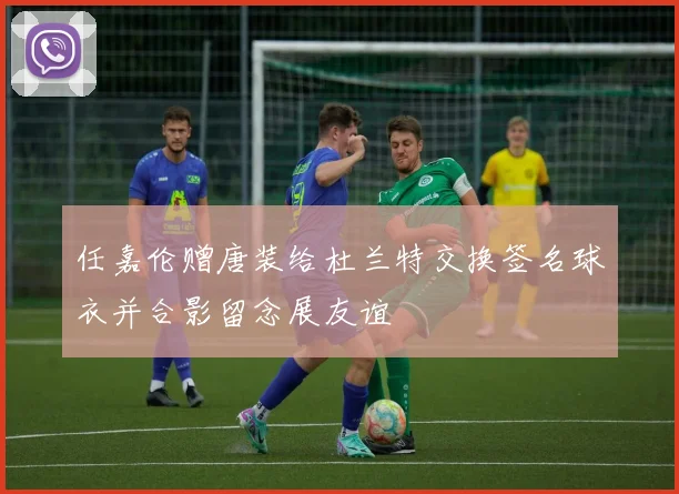 任嘉伦赠唐装给杜兰特交换签名球衣并合影留念展友谊