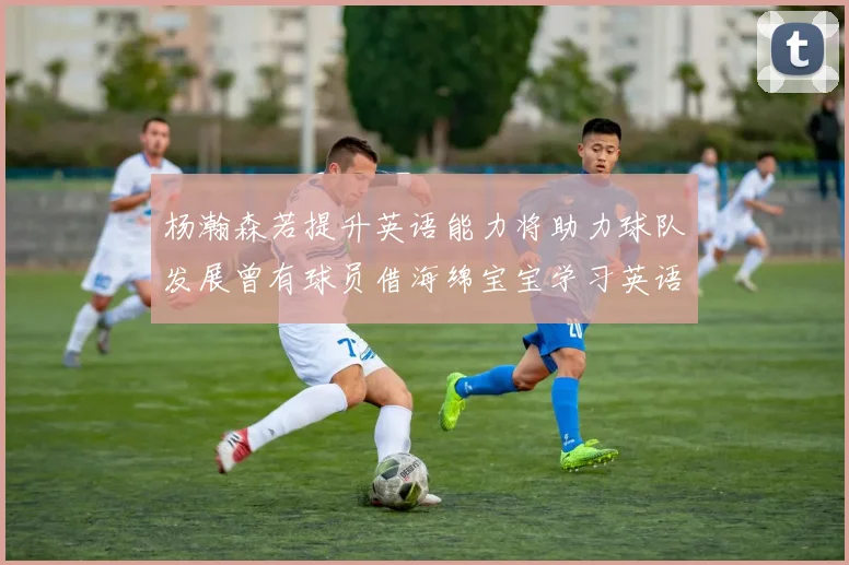杨瀚森若提升英语能力将助力球队发展曾有球员借海绵宝宝学习英语技巧