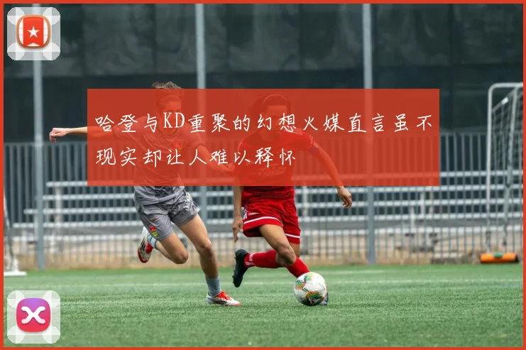 哈登与KD重聚的幻想火媒直言虽不现实却让人难以释怀