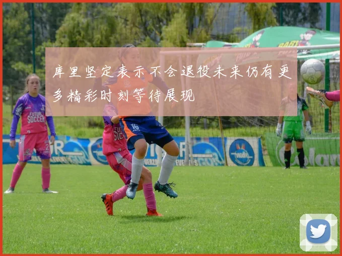 库里坚定表示不会退役未来仍有更多精彩时刻等待展现
