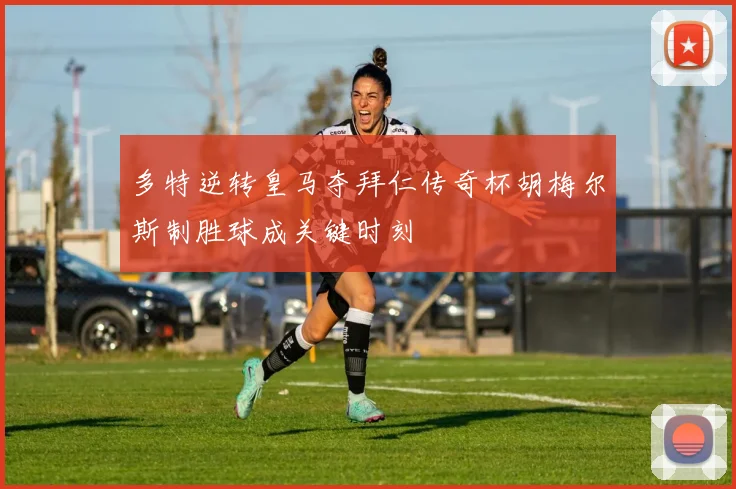 多特逆转皇马夺拜仁传奇杯胡梅尔斯制胜球成关键时刻