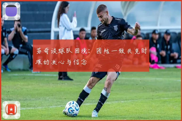 芬奇谈球队困境：团结一致共克时艰的决心与信念