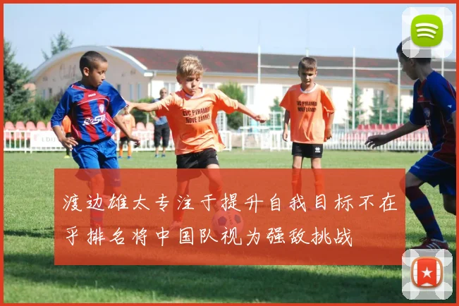 渡边雄太专注于提升自我目标不在乎排名将中国队视为强敌挑战