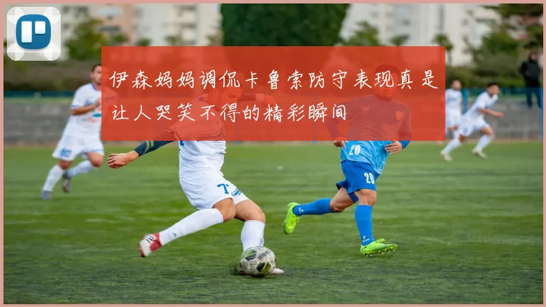 伊森妈妈调侃卡鲁索防守表现真是让人哭笑不得的精彩瞬间