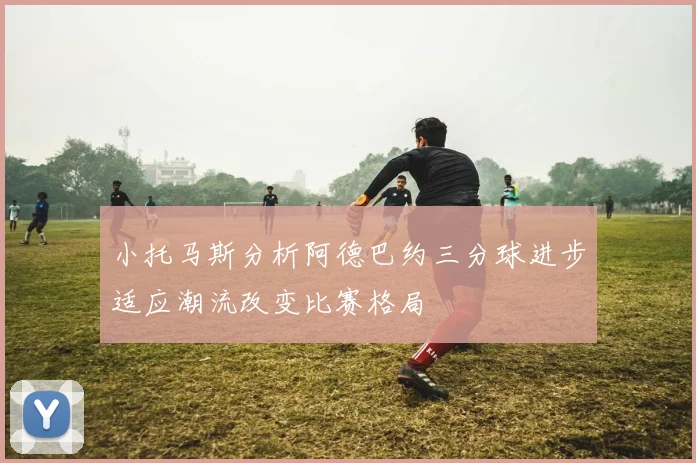 小托马斯分析阿德巴约三分球进步适应潮流改变比赛格局