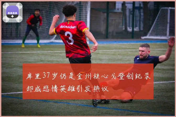 库里37岁仍是金州核心戈登创纪录却成悲情英雄引发热议
