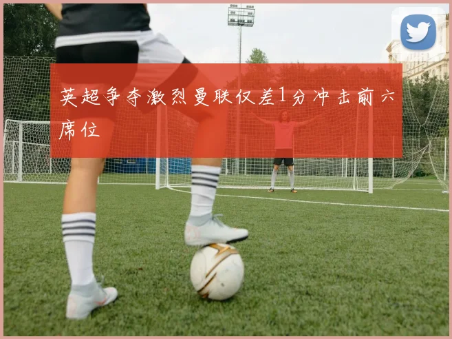 英超争夺激烈曼联仅差1分冲击前六席位