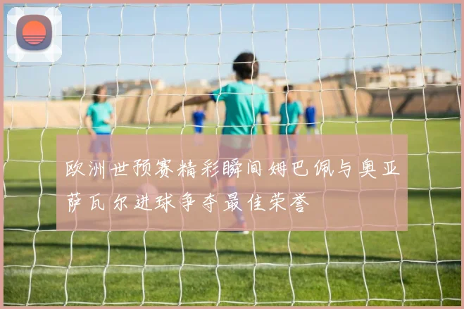 欧洲世预赛精彩瞬间姆巴佩与奥亚萨瓦尔进球争夺最佳荣誉