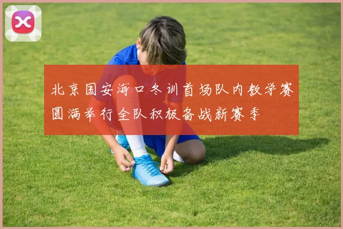 北京国安海口冬训首场队内教学赛圆满举行全队积极备战新赛季