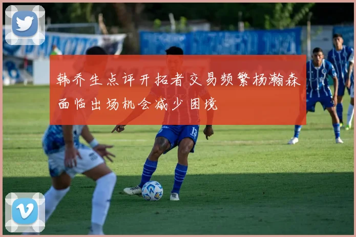 韩乔生点评开拓者交易频繁杨瀚森面临出场机会减少困境