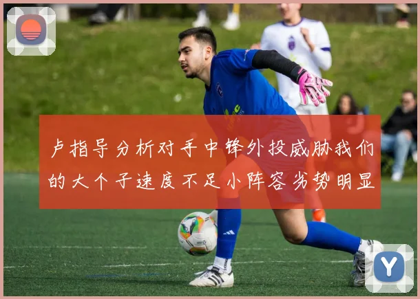 卢指导分析对手中锋外投威胁我们的大个子速度不足小阵容劣势明显