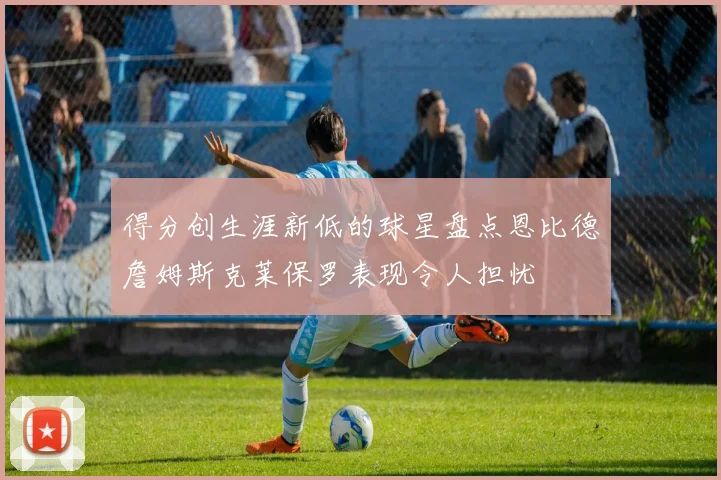 得分创生涯新低的球星盘点恩比德詹姆斯克莱保罗表现令人担忧