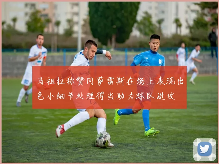 马祖拉称赞冈萨雷斯在场上表现出色小细节处理得当助力球队进攻