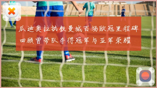 瓜迪奥拉执教曼城百场欧冠里程碑回顾曾带队夺得冠军与亚军荣耀