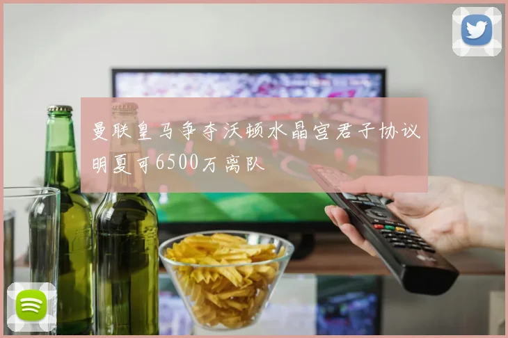曼联皇马争夺沃顿水晶宫君子协议明夏可6500万离队